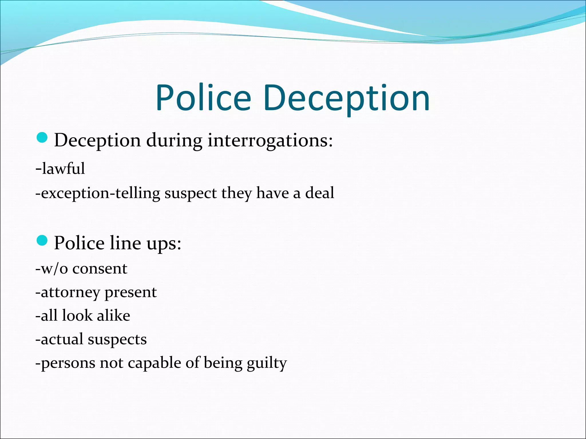 Police Deception
Deception during interrogations:
-lawful
-exception-telling suspect they have a deal


Police line ups:
-w/o consent
-attorney present
-all look alike
-actual suspects
-persons not capable of being guilty
 