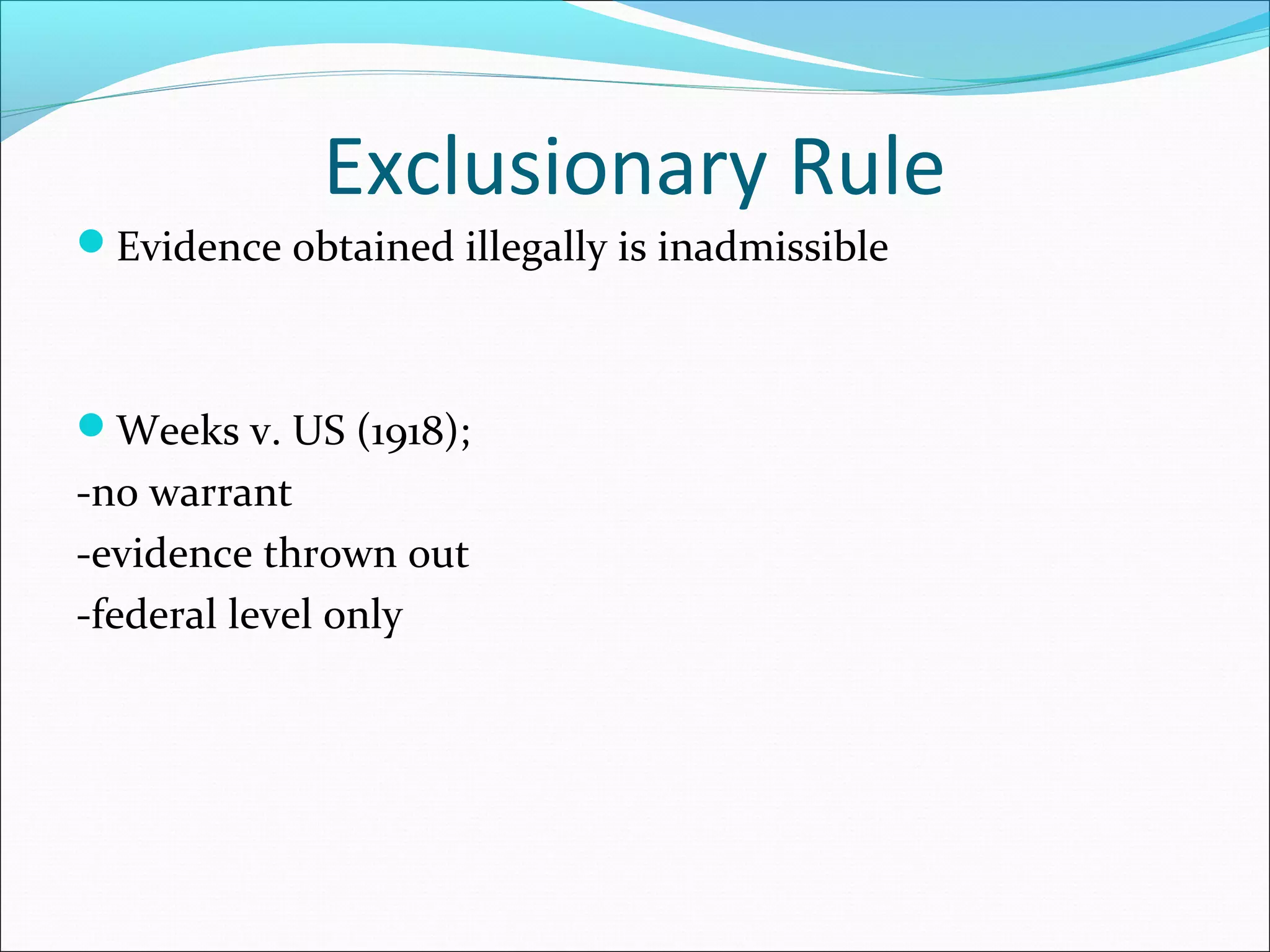 Exclusionary Rule
Evidence obtained illegally is inadmissible



Weeks v. US (1918);
-no warrant
-evidence thrown out
-federal level only
 