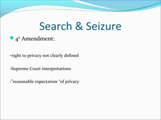 Search & Seizure
4th Amendment:


-right to privacy not clearly defined

-Supreme Court interpretations

-”reasonable expectation “of privacy
 
