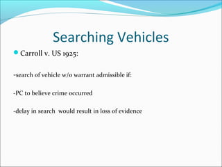 Searching Vehicles
Carroll v. US 1925:


-search of vehicle w/o warrant admissible if:

-PC to believe crime occurred

-delay in search would result in loss of evidence
 