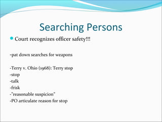 Searching Persons
Court recognizes officer safety!!!


-pat down searches for weapons

-Terry v. Ohio (1968): Terry stop
-stop
-talk
-frisk
-”reasonable suspicion”
-PO articulate reason for stop
 