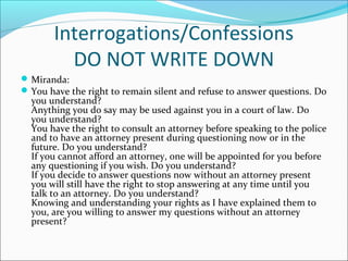 Interrogations/Confessions
         DO NOT WRITE DOWN
 Miranda:
 You have the right to remain silent and refuse to answer questions. Do
  you understand?
  Anything you do say may be used against you in a court of law. Do
  you understand?
  You have the right to consult an attorney before speaking to the police
  and to have an attorney present during questioning now or in the
  future. Do you understand?
  If you cannot afford an attorney, one will be appointed for you before
  any questioning if you wish. Do you understand?
  If you decide to answer questions now without an attorney present
  you will still have the right to stop answering at any time until you
  talk to an attorney. Do you understand?
  Knowing and understanding your rights as I have explained them to
  you, are you willing to answer my questions without an attorney
  present?
 