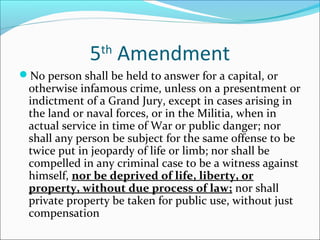 5th Amendment
No person shall be held to answer for a capital, or
 otherwise infamous crime, unless on a presentment or
 indictment of a Grand Jury, except in cases arising in
 the land or naval forces, or in the Militia, when in
 actual service in time of War or public danger; nor
 shall any person be subject for the same offense to be
 twice put in jeopardy of life or limb; nor shall be
 compelled in any criminal case to be a witness against
 himself, nor be deprived of life, liberty, or
 property, without due process of law; nor shall
 private property be taken for public use, without just
 compensation
 