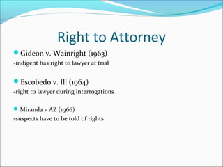 Right to Attorney
Gideon v. Wainright (1963)
-indigent has right to lawyer at trial


Escobedo v. Ill (1964)
-right to lawyer during interrogations

 Miranda v AZ (1966)
-suspects have to be told of rights
 