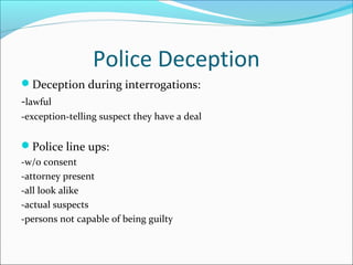 Police Deception
Deception during interrogations:
-lawful
-exception-telling suspect they have a deal


Police line ups:
-w/o consent
-attorney present
-all look alike
-actual suspects
-persons not capable of being guilty
 