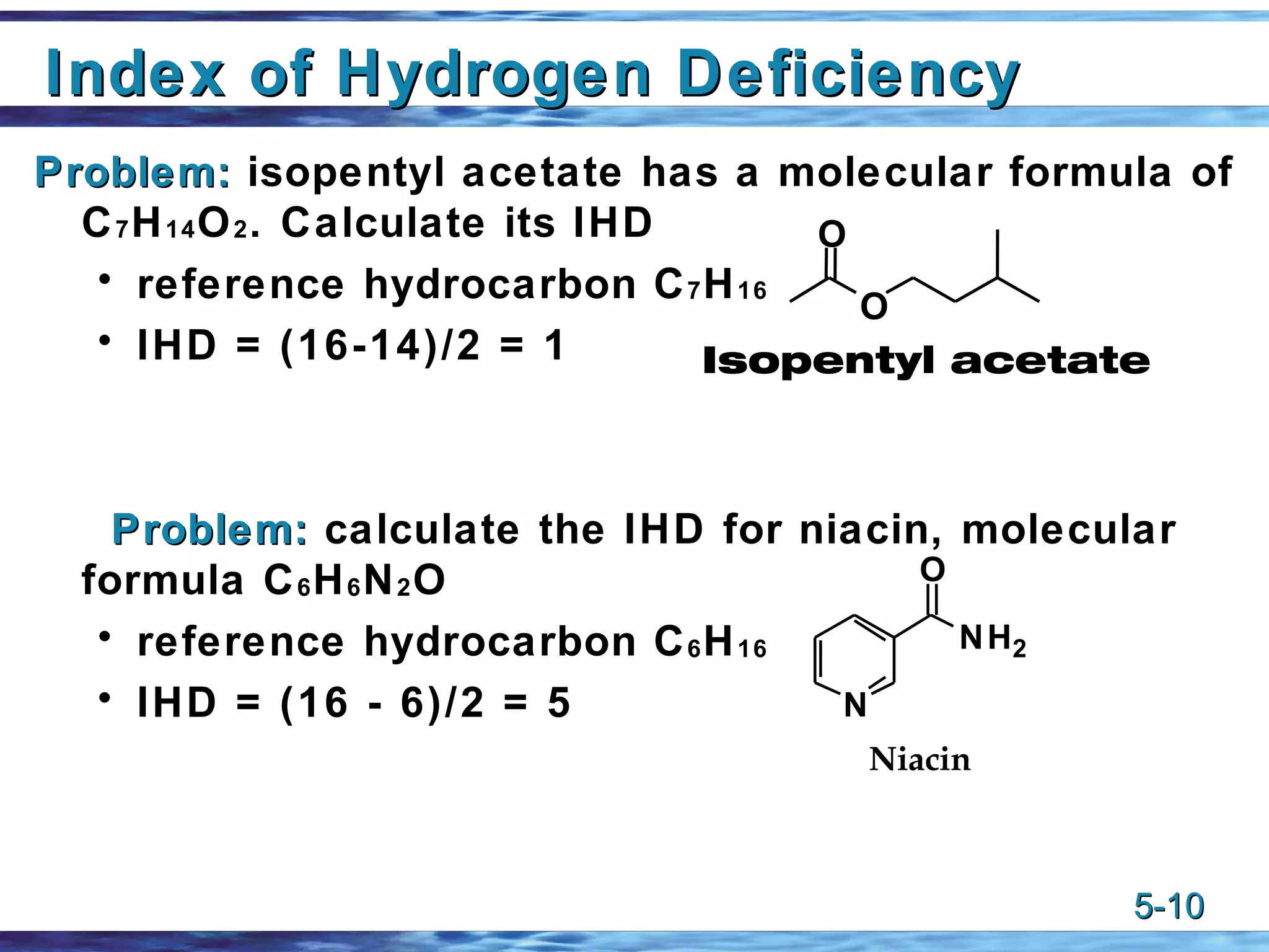 Index of Hydrogen Deficiency Problem:  isopentyl acetate has a molecular formula of C 7 H 14 O 2 . Calculate its IHD reference hydrocarbon C 7 H 16 IHD = (16-14)/2 = 1 Problem:  calculate the IHD for niacin, molecular formula C 6 H 6 N 2 O reference hydrocarbon C 6 H 16 IHD = (16 - 6)/2 = 5 O O Isopentyl acetate 