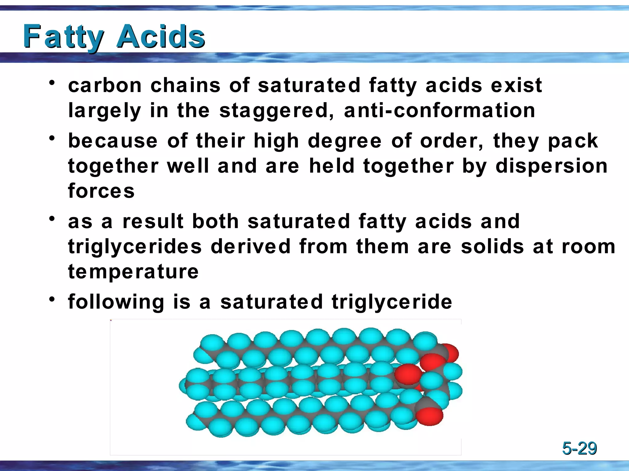 Fatty Acids carbon chains of saturated fatty acids exist largely in the staggered, anti-conformation because of their high degree of order, they pack together well and are held together by dispersion forces as a result both saturated fatty acids and triglycerides derived from them are solids at room temperature following is a saturated triglyceride 