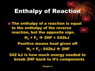 The enthalpy of a reaction is equal to the enthalpy of the reverse reaction, but the opposite sign. H 2  + F 2     2HF + 542kJ  Positive means heat given off H 2  + F 2  - 542kJ    2HF 542 kJ is how much energy needed to break 2HF back to it’s components Enthalpy of Reaction 