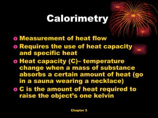 Measurement of heat flow Requires the use of heat capacity and specific heat Heat capacity (C)– temperature change when a mass of substance absorbs a certain amount of heat (go in a sauna wearing a necklace) C is the amount of heat required to raise the object’s one kelvin Calorimetry  