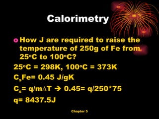 How J are required to raise the temperature of 250g of Fe from 25 o C to 100 o C? 25 o C = 298K, 100 o C = 373K C s Fe= 0.45 J/gK C s = q/m∆T    0.45= q/250*75 q= 8437.5J Calorimetry  