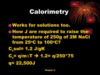 Works for solutions too. How J are required to raise the temperature of 250g of 2M NaCl from 25 o C to 100 o C?  C s sol= 1.2 J/gK C s = q/m∆T    1.2= q/250*75 q= 22,500J Calorimetry  