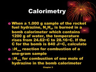 When a 1.000 g sample of the rocket fuel hydrazine, N 2 H 4 , is burned in a bomb calorimeter which contains 1200 g of water, the temperature rises from 24.62°C to 28.16°C. If the C for the bomb is 840 J/°C, calculate ∆ H rxn  reaction for combustion of a one-gram sample  ∆ H rxn  for combustion of one mole of hydrazine in the bomb calorimeter  Calorimetry  