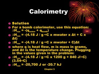 Solution   For a bomb calorimeter, use this equation: ∆H rxn  = -(q water  + q bomb ) ∆ H rxn  = -(4.18 J / g·°C x mwater x Δt + C x Δt) ∆ H rxn  = -(4.18 J / g·°C x mwater + C)Δt  where q is heat flow, m is mass in grams, and Δt is the temperature change. Plugging in the values given in the problem: ∆ H rxn  = -(4.18 J / g·°C x 1200 g + 840 J/°C)(3.54°C) ∆ H rxn  = -20,700 J or -20.7 kJ  Calorimetry  