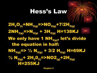 Hess’s Law 2H 2 O (l) +NH 3(g) =>NO 2(g) +7/2H 2(g)   2NH 3(g) =>N 2(g)  + 3H 2(g)  H=138KJ We only have 1 NH 3(g) , let’s divide the equation in half: NH 3(g) => ½ N 2(g)  + 3/2 H 2(g)  H=69KJ ½ N 2(g) + 2H 2 0 (l) =>NO2 (g) +2H 2(g)   H=255KJ  