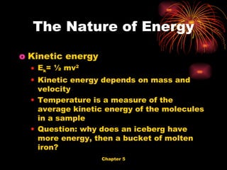 Kinetic energy E k = ½ mv 2 Kinetic energy depends on mass and velocity Temperature is a measure of the average kinetic energy of the molecules in a sample Question: why does an iceberg have more energy, then a bucket of molten iron? The Nature of Energy 