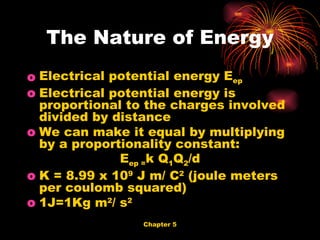 Electrical potential energy E ep Electrical potential energy is proportional to the charges involved divided by distance We can make it equal by multiplying by a proportionality constant: E ep = k Q 1 Q 2 /d K = 8.99 x 10 9  J m/ C 2  (joule meters per coulomb squared) 1J=1Kg m 2 / s 2 The Nature of Energy 