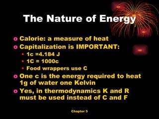 Calorie: a measure of heat Capitalization is IMPORTANT: 1c =4.184 J 1C = 1000c Food wrappers use C One c is the energy required to heat 1g of water one Kelvin Yes, in thermodynamics K and R must be used instead of C and F The Nature of Energy 