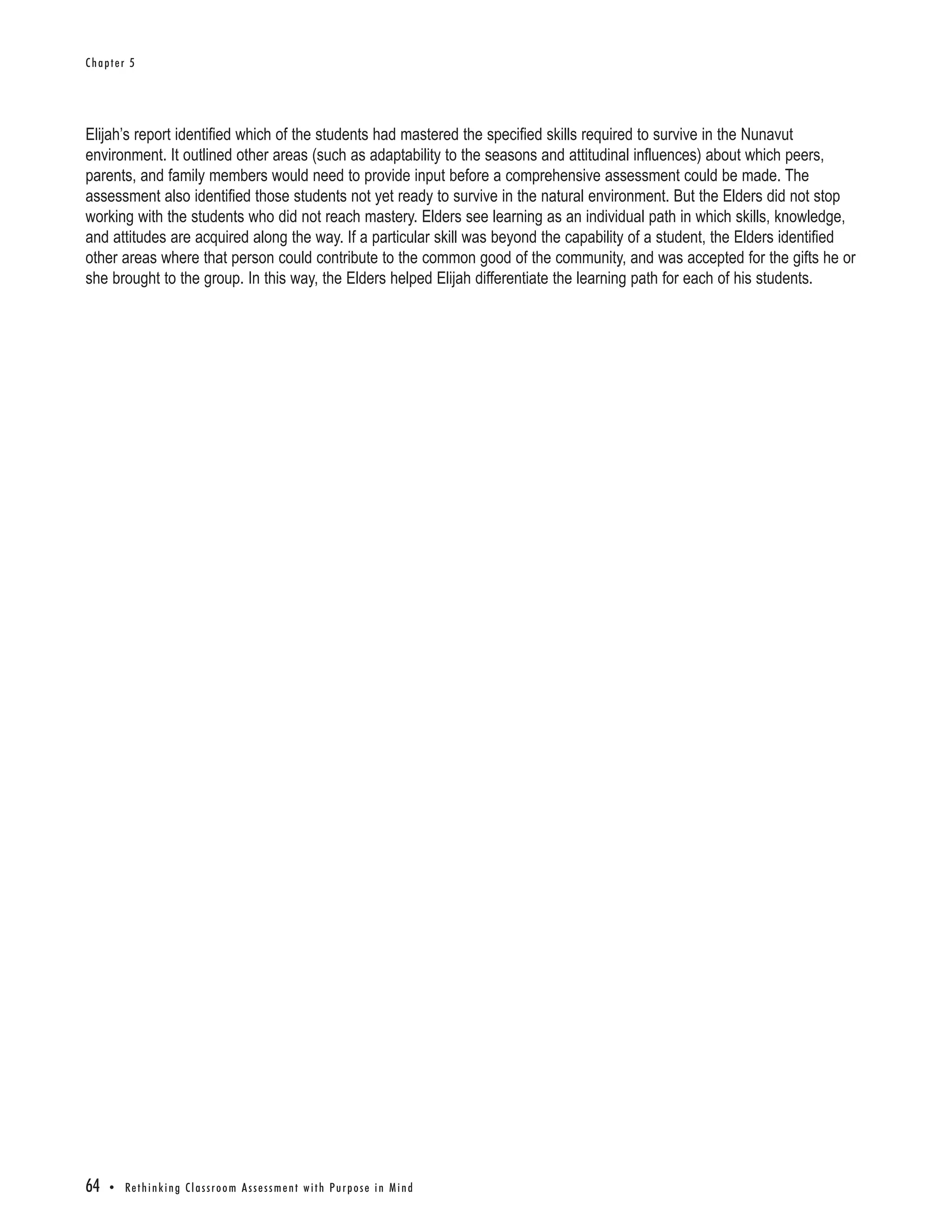Chapter 5




Elijah’s report identified which of the students had mastered the specified skills required to survive in the Nunavut
environment. It outlined other areas (such as adaptability to the seasons and attitudinal influences) about which peers,
parents, and family members would need to provide input before a comprehensive assessment could be made. The
assessment also identified those students not yet ready to survive in the natural environment. But the Elders did not stop
working with the students who did not reach mastery. Elders see learning as an individual path in which skills, knowledge,
and attitudes are acquired along the way. If a particular skill was beyond the capability of a student, the Elders identified
other areas where that person could contribute to the common good of the community, and was accepted for the gifts he or
she brought to the group. In this way, the Elders helped Elijah differentiate the learning path for each of his students.




64   • Re t h i n k i n g C l a s s r o o m A s s e s s m e n t w i t h Pu r p o s e i n M i n d
 