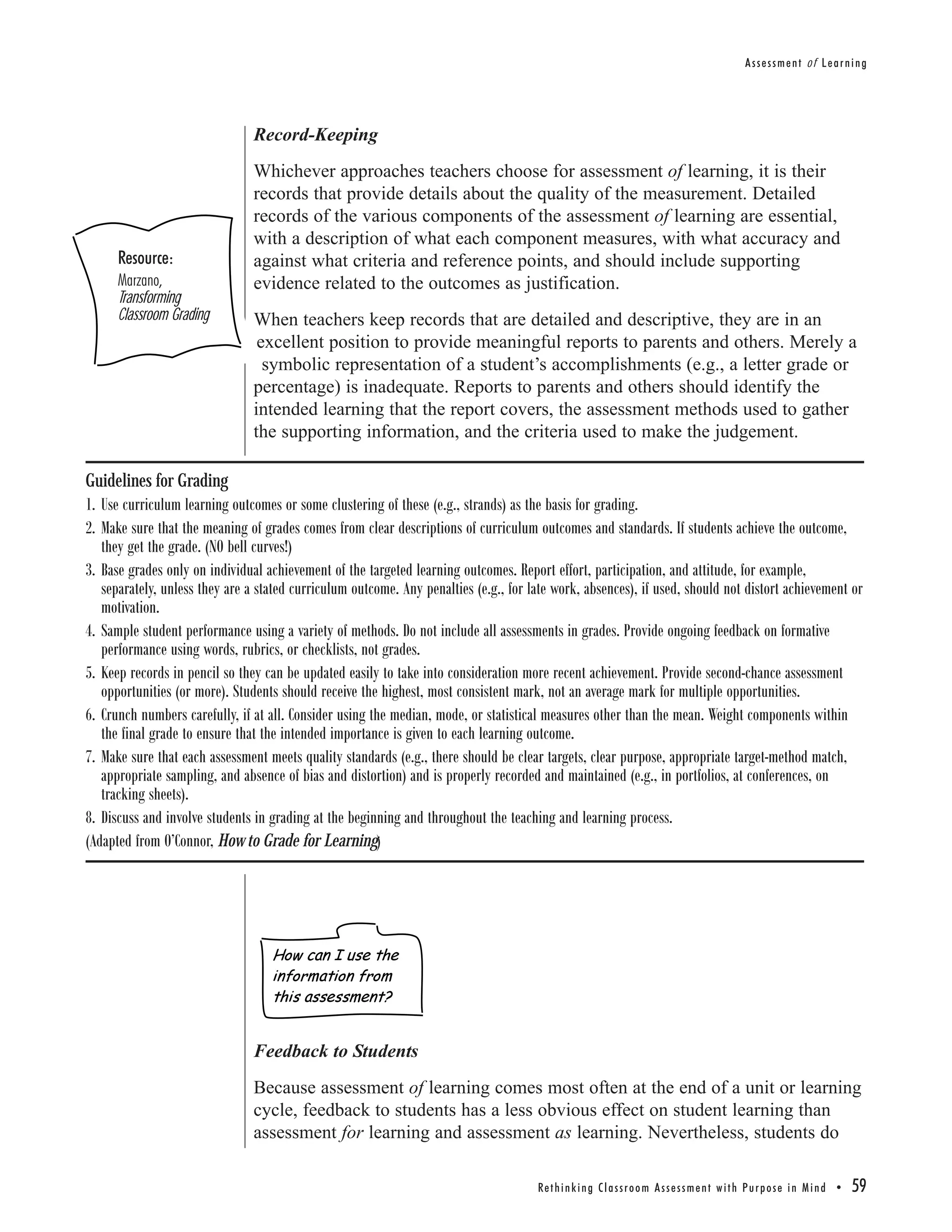 Assessment of Learning




                                Record-Keeping
                                Whichever approaches teachers choose for assessment of learning, it is their
                                records that provide details about the quality of the measurement. Detailed
                                records of the various components of the assessment of learning are essential,
                                with a description of what each component measures, with what accuracy and
      Resource:                 against what criteria and reference points, and should include supporting
      Marzano,                  evidence related to the outcomes as justification.
      Transforming
      Classroom Grading         When teachers keep records that are detailed and descriptive, they are in an
                                 excellent position to provide meaningful reports to parents and others. Merely a
                                  symbolic representation of a student’s accomplishments (e.g., a letter grade or
                                percentage) is inadequate. Reports to parents and others should identify the
                                intended learning that the report covers, the assessment methods used to gather
                                the supporting information, and the criteria used to make the judgement.

Guidelines for Grading
1. Use curriculum learning outcomes or some clustering of these (e.g., strands) as the basis for grading.
2. Make sure that the meaning of grades comes from clear descriptions of curriculum outcomes and standards. If students achieve the outcome,
   they get the grade. (NO bell curves!)
3. Base grades only on individual achievement of the targeted learning outcomes. Report effort, participation, and attitude, for example,
   separately, unless they are a stated curriculum outcome. Any penalties (e.g., for late work, absences), if used, should not distort achievement or
   motivation.
4. Sample student performance using a variety of methods. Do not include all assessments in grades. Provide ongoing feedback on formative
   performance using words, rubrics, or checklists, not grades.
5. Keep records in pencil so they can be updated easily to take into consideration more recent achievement. Provide second-chance assessment
   opportunities (or more). Students should receive the highest, most consistent mark, not an average mark for multiple opportunities.
6. Crunch numbers carefully, if at all. Consider using the median, mode, or statistical measures other than the mean. Weight components within
   the final grade to ensure that the intended importance is given to each learning outcome.
7. Make sure that each assessment meets quality standards (e.g., there should be clear targets, clear purpose, appropriate target-method match,
   appropriate sampling, and absence of bias and distortion) and is properly recorded and maintained (e.g., in portfolios, at conferences, on
   tracking sheets).
8. Discuss and involve students in grading at the beginning and throughout the teaching and learning process.
(Adapted from O’Connor, How to Grade for Learning)




                                   How can I use the
                                   information from
                                   this assessment?


                                Feedback to Students
                                Because assessment of learning comes most often at the end of a unit or learning
                                cycle, feedback to students has a less obvious effect on student learning than
                                assessment for learning and assessment as learning. Nevertheless, students do

                                                                                      Re t h i n k i n g C l a s s r o o m A s s e s s m e n t w i t h Pu r p o s e i n M i n d •   59
 