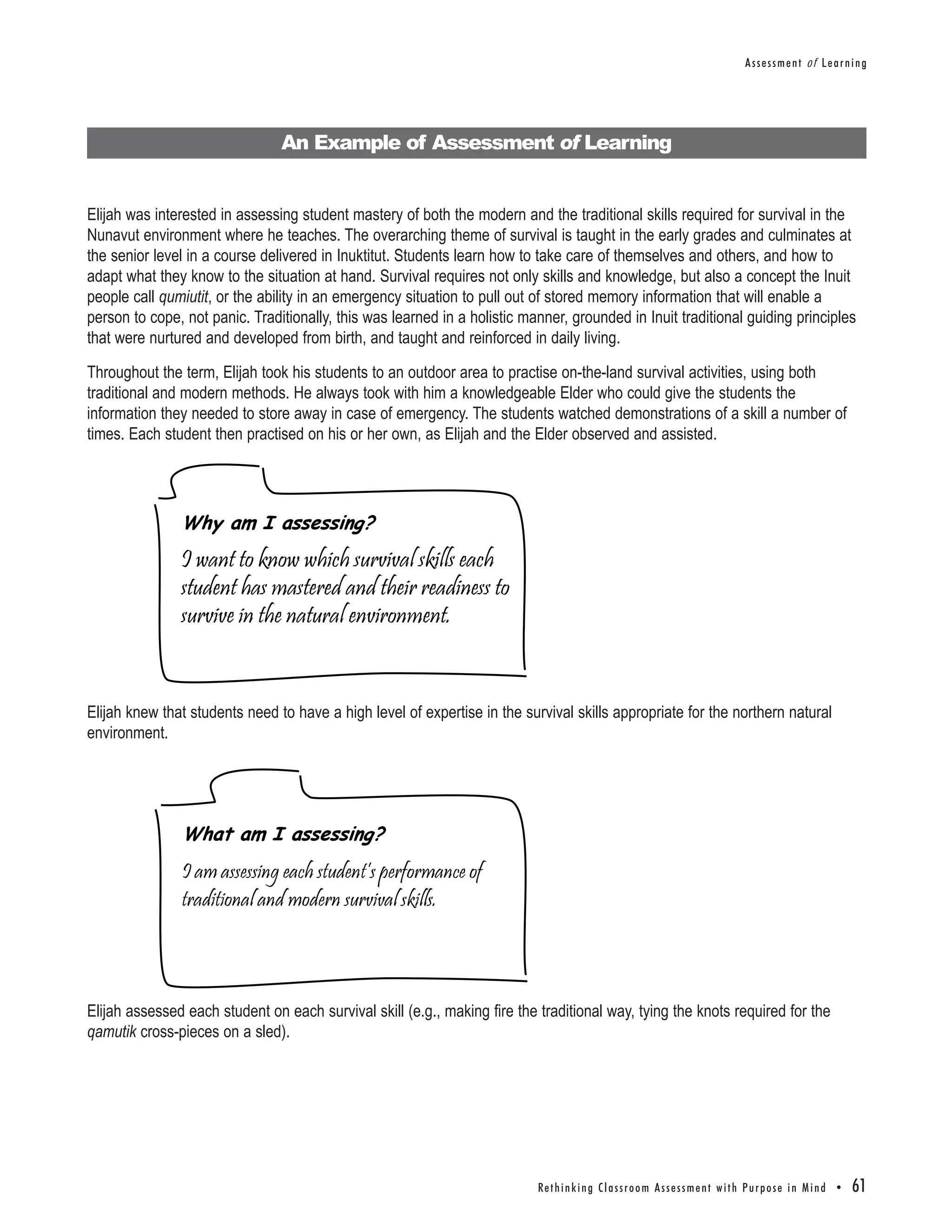 Assessment of Learning




                                An Example of Assessment of Learning


Elijah was interested in assessing student mastery of both the modern and the traditional skills required for survival in the
Nunavut environment where he teaches. The overarching theme of survival is taught in the early grades and culminates at
the senior level in a course delivered in Inuktitut. Students learn how to take care of themselves and others, and how to
adapt what they know to the situation at hand. Survival requires not only skills and knowledge, but also a concept the Inuit
people call qumiutit, or the ability in an emergency situation to pull out of stored memory information that will enable a
person to cope, not panic. Traditionally, this was learned in a holistic manner, grounded in Inuit traditional guiding principles
that were nurtured and developed from birth, and taught and reinforced in daily living.

Throughout the term, Elijah took his students to an outdoor area to practise on-the-land survival activities, using both
traditional and modern methods. He always took with him a knowledgeable Elder who could give the students the
information they needed to store away in case of emergency. The students watched demonstrations of a skill a number of
times. Each student then practised on his or her own, as Elijah and the Elder observed and assisted.




               Why am I assessing?
               I want to know which survival skills each
               student has mastered and their readiness to
               survive in the natural environment.


Elijah knew that students need to have a high level of expertise in the survival skills appropriate for the northern natural
environment.




               What am I assessing?
               I am assessing each student’s performance of
               traditional and modern survival skills.




Elijah assessed each student on each survival skill (e.g., making fire the traditional way, tying the knots required for the
qamutik cross-pieces on a sled).




                                                                           Re t h i n k i n g C l a s s r o o m A s s e s s m e n t w i t h Pu r p o s e i n M i n d •   61
 