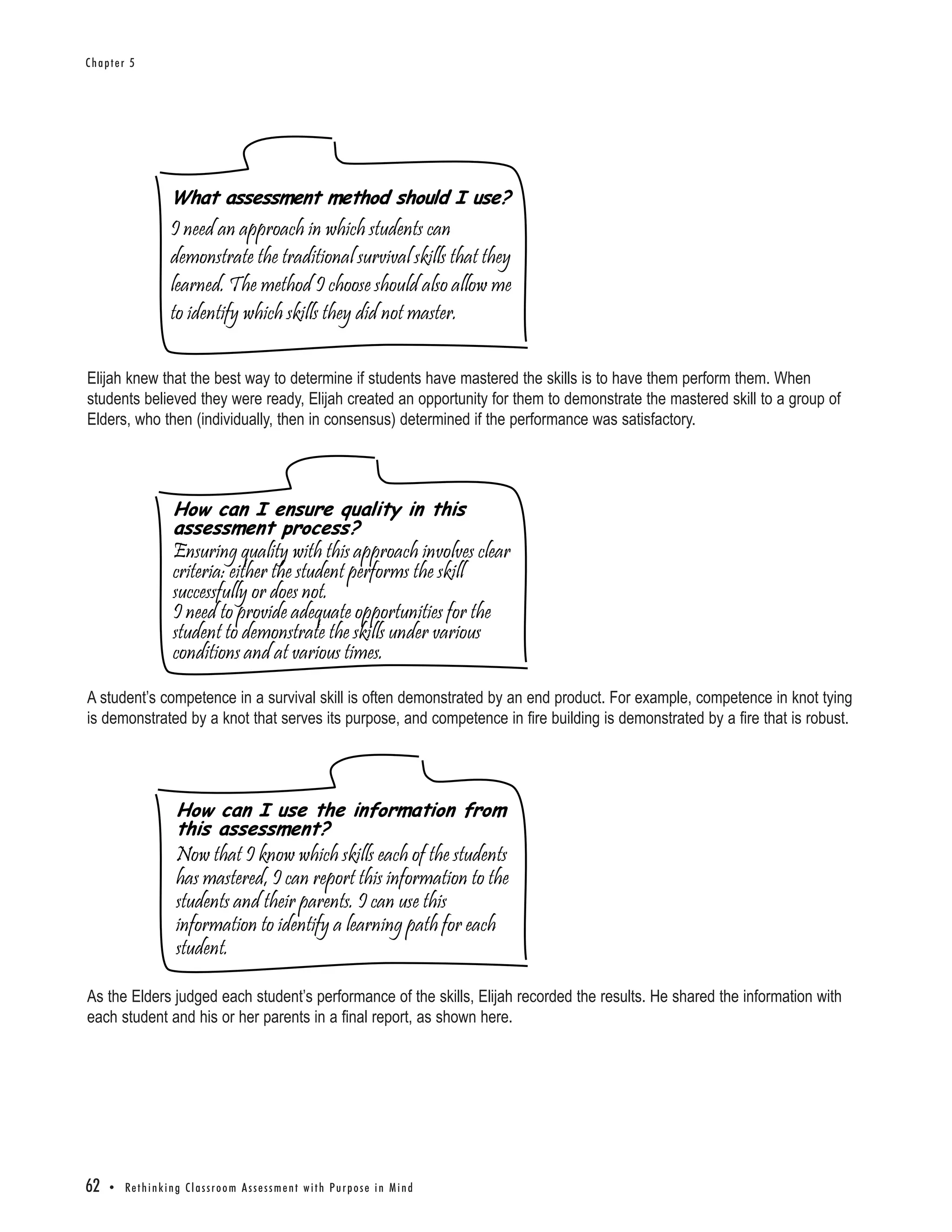 Chapter 5




                       What assessment method should I use?
                       I need an approach in which students can
                       demonstrate the traditional survival skills that they
                       learned. The method I choose should also allow me
                       to identify which skills they did not master.

Elijah knew that the best way to determine if students have mastered the skills is to have them perform them. When
students believed they were ready, Elijah created an opportunity for them to demonstrate the mastered skill to a group of
Elders, who then (individually, then in consensus) determined if the performance was satisfactory.




                        How can I ensure quality in this
                        assessment process?
                        Ensuring quality with this approach involves clear
                        criteria: either the student performs the skill
                        successfully or does not.
                        I need to provide adequate opportunities for the
                        student to demonstrate the skills under various
                        conditions and at various times.

A student’s competence in a survival skill is often demonstrated by an end product. For example, competence in knot tying
is demonstrated by a knot that serves its purpose, and competence in fire building is demonstrated by a fire that is robust.




                         How can I use the information from
                         this assessment?
                         Now that I know which skills each of the students
                         has mastered, I can report this information to the
                         students and their parents. I can use this
                         information to identify a learning path for each
                         student.

As the Elders judged each student’s performance of the skills, Elijah recorded the results. He shared the information with
each student and his or her parents in a final report, as shown here.




62   • Re t h i n k i n g C l a s s r o o m A s s e s s m e n t w i t h Pu r p o s e i n M i n d
 