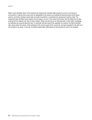 Chapter 5




Elijah’s report identified which of the students had mastered the specified skills required to survive in the Nunavut
environment. It outlined other areas (such as adaptability to the seasons and attitudinal influences) about which peers,
parents, and family members would need to provide input before a comprehensive assessment could be made. The
assessment also identified those students not yet ready to survive in the natural environment. But the Elders did not stop
working with the students who did not reach mastery. Elders see learning as an individual path in which skills, knowledge,
and attitudes are acquired along the way. If a particular skill was beyond the capability of a student, the Elders identified
other areas where that person could contribute to the common good of the community, and was accepted for the gifts he or
she brought to the group. In this way, the Elders helped Elijah differentiate the learning path for each of his students.




64   • Re t h i n k i n g C l a s s r o o m A s s e s s m e n t w i t h Pu r p o s e i n M i n d
 