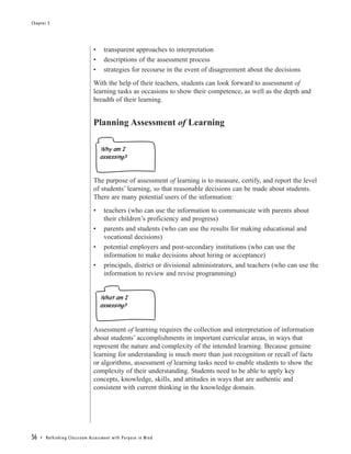 Chapter 5




                                                •       transparent approaches to interpretation
                                                •       descriptions of the assessment process
                                                •       strategies for recourse in the event of disagreement about the decisions
                                                With the help of their teachers, students can look forward to assessment of
                                                learning tasks as occasions to show their competence, as well as the depth and
                                                breadth of their learning.


                                                Planning Assessment of Learning

                                                     Why am I
                                                     assessing?



                                                The purpose of assessment of learning is to measure, certify, and report the level
                                                of students’ learning, so that reasonable decisions can be made about students.
                                                There are many potential users of the information:
                                                •       teachers (who can use the information to communicate with parents about
                                                        their children’s proficiency and progress)
                                                •       parents and students (who can use the results for making educational and
                                                        vocational decisions)
                                                •       potential employers and post-secondary institutions (who can use the
                                                        information to make decisions about hiring or acceptance)
                                                •       principals, district or divisional administrators, and teachers (who can use the
                                                        information to review and revise programming)


                                                     What am I
                                                     assessing?



                                                Assessment of learning requires the collection and interpretation of information
                                                about students’ accomplishments in important curricular areas, in ways that
                                                represent the nature and complexity of the intended learning. Because genuine
                                                learning for understanding is much more than just recognition or recall of facts
                                                or algorithms, assessment of learning tasks need to enable students to show the
                                                complexity of their understanding. Students need to be able to apply key
                                                concepts, knowledge, skills, and attitudes in ways that are authentic and
                                                consistent with current thinking in the knowledge domain.




56   • Re t h i n k i n g C l a s s r o o m A s s e s s m e n t w i t h Pu r p o s e i n M i n d
 