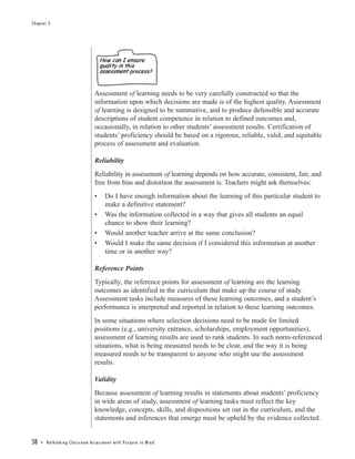 Chapter 5




                                                    How can I ensure
                                                    quality in this
                                                    assessment process?


                                                Assessment of learning needs to be very carefully constructed so that the
                                                information upon which decisions are made is of the highest quality. Assessment
                                                of learning is designed to be summative, and to produce defensible and accurate
                                                descriptions of student competence in relation to defined outcomes and,
                                                occasionally, in relation to other students’ assessment results. Certification of
                                                students’ proficiency should be based on a rigorous, reliable, valid, and equitable
                                                process of assessment and evaluation.

                                                Reliability
                                                Reliability in assessment of learning depends on how accurate, consistent, fair, and
                                                free from bias and distortion the assessment is. Teachers might ask themselves:
                                                •       Do I have enough information about the learning of this particular student to
                                                        make a definitive statement?
                                                •       Was the information collected in a way that gives all students an equal
                                                        chance to show their learning?
                                                •       Would another teacher arrive at the same conclusion?
                                                •       Would I make the same decision if I considered this information at another
                                                        time or in another way?

                                                Reference Points
                                                Typically, the reference points for assessment of learning are the learning
                                                outcomes as identified in the curriculum that make up the course of study.
                                                Assessment tasks include measures of these learning outcomes, and a student’s
                                                performance is interpreted and reported in relation to these learning outcomes.
                                                In some situations where selection decisions need to be made for limited
                                                positions (e.g., university entrance, scholarships, employment opportunities),
                                                assessment of learning results are used to rank students. In such norm-referenced
                                                situations, what is being measured needs to be clear, and the way it is being
                                                measured needs to be transparent to anyone who might use the assessment
                                                results.

                                                Validity
                                                Because assessment of learning results in statements about students’ proficiency
                                                in wide areas of study, assessment of learning tasks must reflect the key
                                                knowledge, concepts, skills, and dispositions set out in the curriculum, and the
                                                statements and inferences that emerge must be upheld by the evidence collected.


58   • Re t h i n k i n g C l a s s r o o m A s s e s s m e n t w i t h Pu r p o s e i n M i n d
 