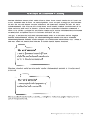Assessment of Learning




                                An Example of Assessment of Learning


Elijah was interested in assessing student mastery of both the modern and the traditional skills required for survival in the
Nunavut environment where he teaches. The overarching theme of survival is taught in the early grades and culminates at
the senior level in a course delivered in Inuktitut. Students learn how to take care of themselves and others, and how to
adapt what they know to the situation at hand. Survival requires not only skills and knowledge, but also a concept the Inuit
people call qumiutit, or the ability in an emergency situation to pull out of stored memory information that will enable a
person to cope, not panic. Traditionally, this was learned in a holistic manner, grounded in Inuit traditional guiding principles
that were nurtured and developed from birth, and taught and reinforced in daily living.

Throughout the term, Elijah took his students to an outdoor area to practise on-the-land survival activities, using both
traditional and modern methods. He always took with him a knowledgeable Elder who could give the students the
information they needed to store away in case of emergency. The students watched demonstrations of a skill a number of
times. Each student then practised on his or her own, as Elijah and the Elder observed and assisted.




               Why am I assessing?
               I want to know which survival skills each
               student has mastered and their readiness to
               survive in the natural environment.


Elijah knew that students need to have a high level of expertise in the survival skills appropriate for the northern natural
environment.




               What am I assessing?
               I am assessing each student’s performance of
               traditional and modern survival skills.




Elijah assessed each student on each survival skill (e.g., making fire the traditional way, tying the knots required for the
qamutik cross-pieces on a sled).




                                                                           Re t h i n k i n g C l a s s r o o m A s s e s s m e n t w i t h Pu r p o s e i n M i n d •   61
 