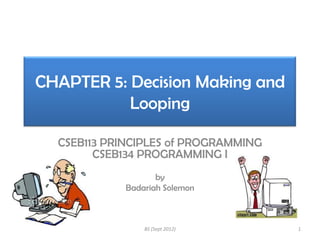 CHAPTER 5: Decision Making and
Looping
CSEB113 PRINCIPLES of PROGRAMMING
CSEB134 PROGRAMMING I
by
Badariah Solemon

BS (Sept 2012)

1

 