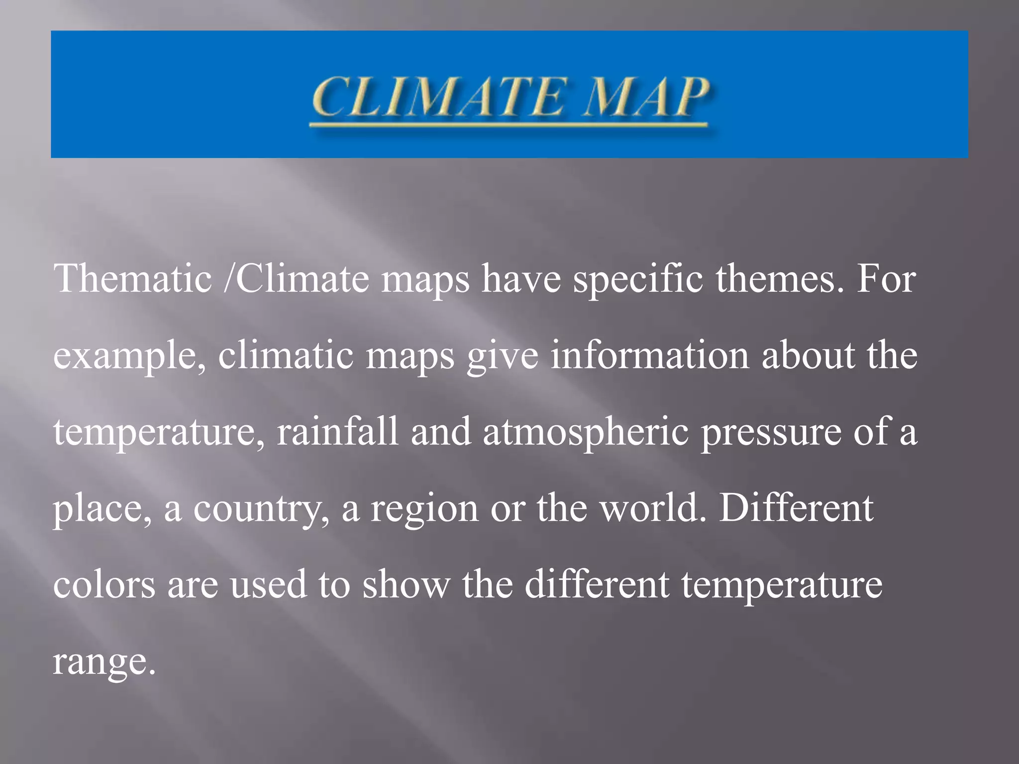 Thematic /Climate maps have specific themes. For
example, climatic maps give information about the
temperature, rainfall and atmospheric pressure of a
place, a country, a region or the world. Different
colors are used to show the different temperature
range.

 