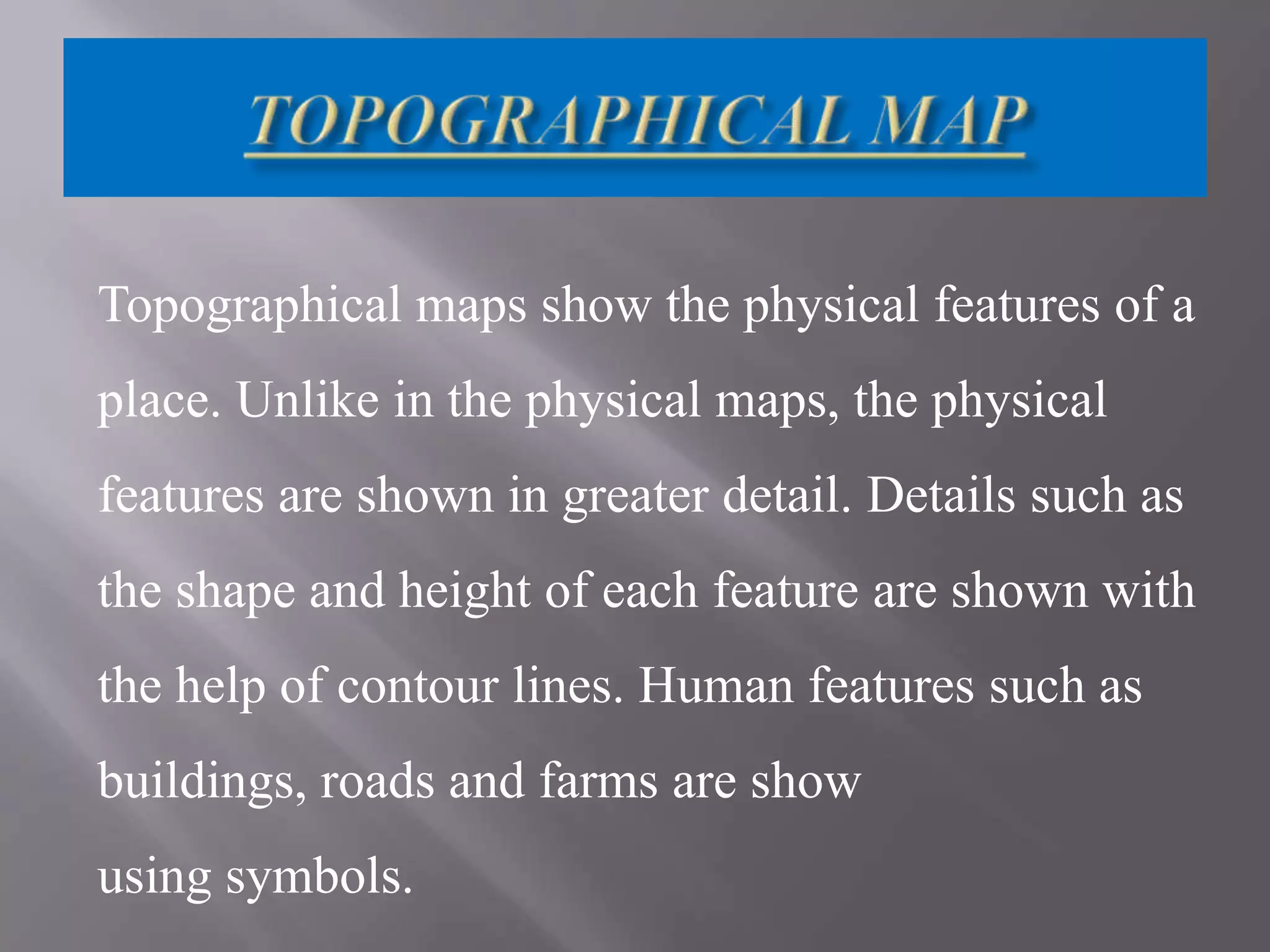 Topographical maps show the physical features of a
place. Unlike in the physical maps, the physical
features are shown in greater detail. Details such as
the shape and height of each feature are shown with
the help of contour lines. Human features such as

buildings, roads and farms are show
using symbols.

 