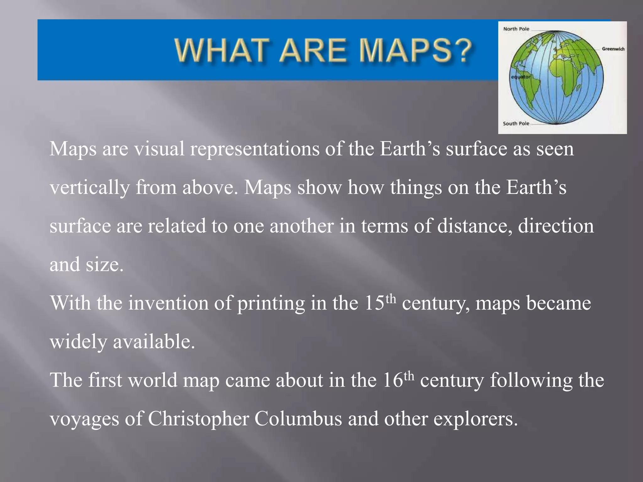 Maps are visual representations of the Earth’s surface as seen
vertically from above. Maps show how things on the Earth’s
surface are related to one another in terms of distance, direction
and size.
With the invention of printing in the 15th century, maps became
widely available.
The first world map came about in the 16th century following the
voyages of Christopher Columbus and other explorers.

 