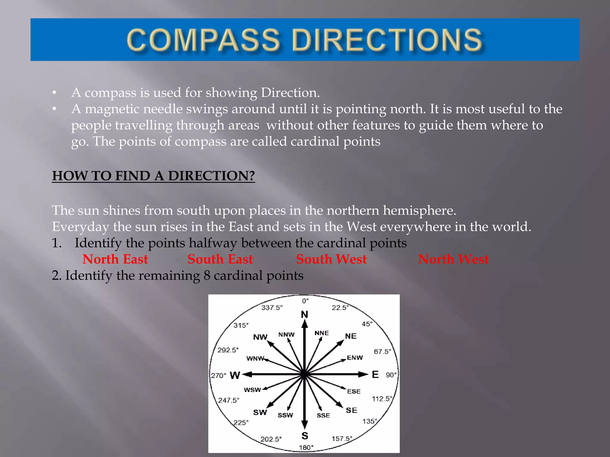 •
•

A compass is used for showing Direction.
A magnetic needle swings around until it is pointing north. It is most useful to the
people travelling through areas without other features to guide them where to
go. The points of compass are called cardinal points

HOW TO FIND A DIRECTION?
The sun shines from south upon places in the northern hemisphere.
Everyday the sun rises in the East and sets in the West everywhere in the world.
1. Identify the points halfway between the cardinal points
North East
South East
South West
North West
2. Identify the remaining 8 cardinal points

 