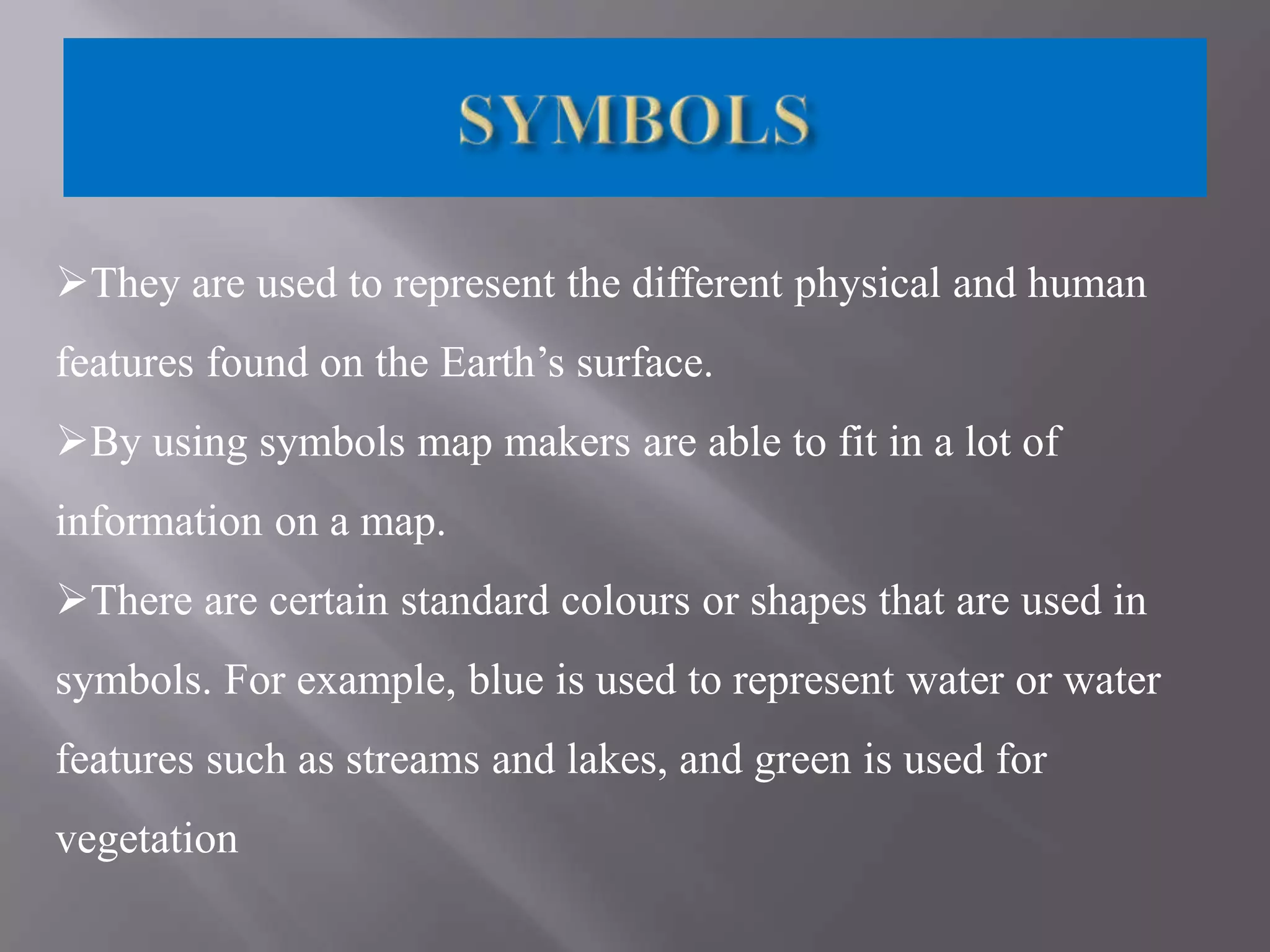 They are used to represent the different physical and human
features found on the Earth’s surface.
By using symbols map makers are able to fit in a lot of

information on a map.
There are certain standard colours or shapes that are used in
symbols. For example, blue is used to represent water or water
features such as streams and lakes, and green is used for
vegetation

 