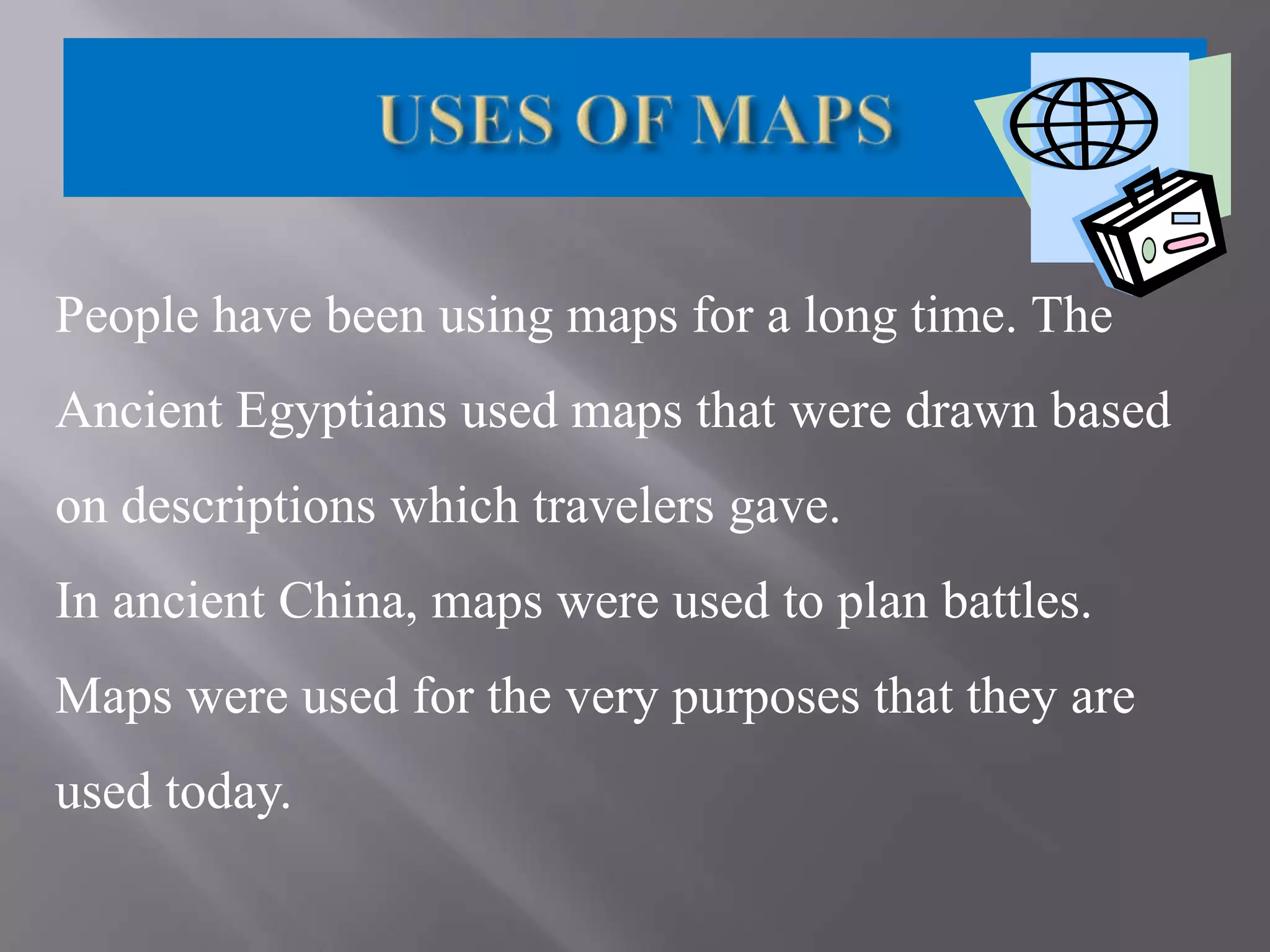 People have been using maps for a long time. The
Ancient Egyptians used maps that were drawn based
on descriptions which travelers gave.
In ancient China, maps were used to plan battles.
Maps were used for the very purposes that they are

used today.

 