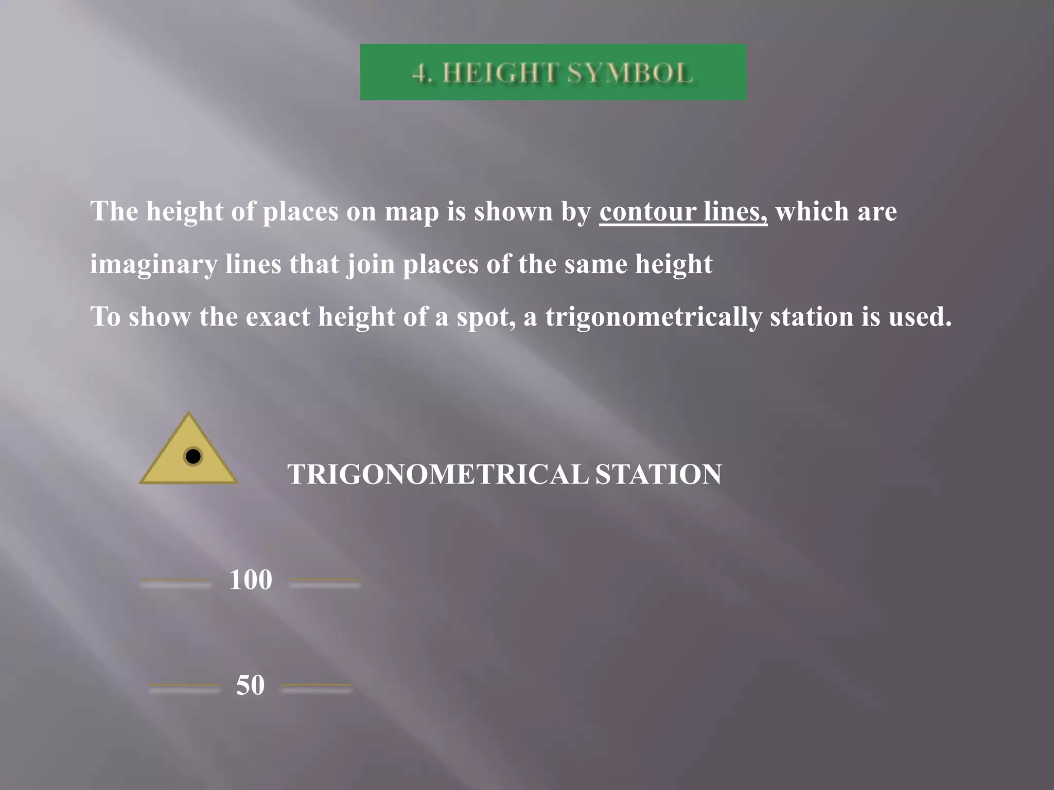 The height of places on map is shown by contour lines, which are
imaginary lines that join places of the same height
To show the exact height of a spot, a trigonometrically station is used.

TRIGONOMETRICAL STATION

100

50

 