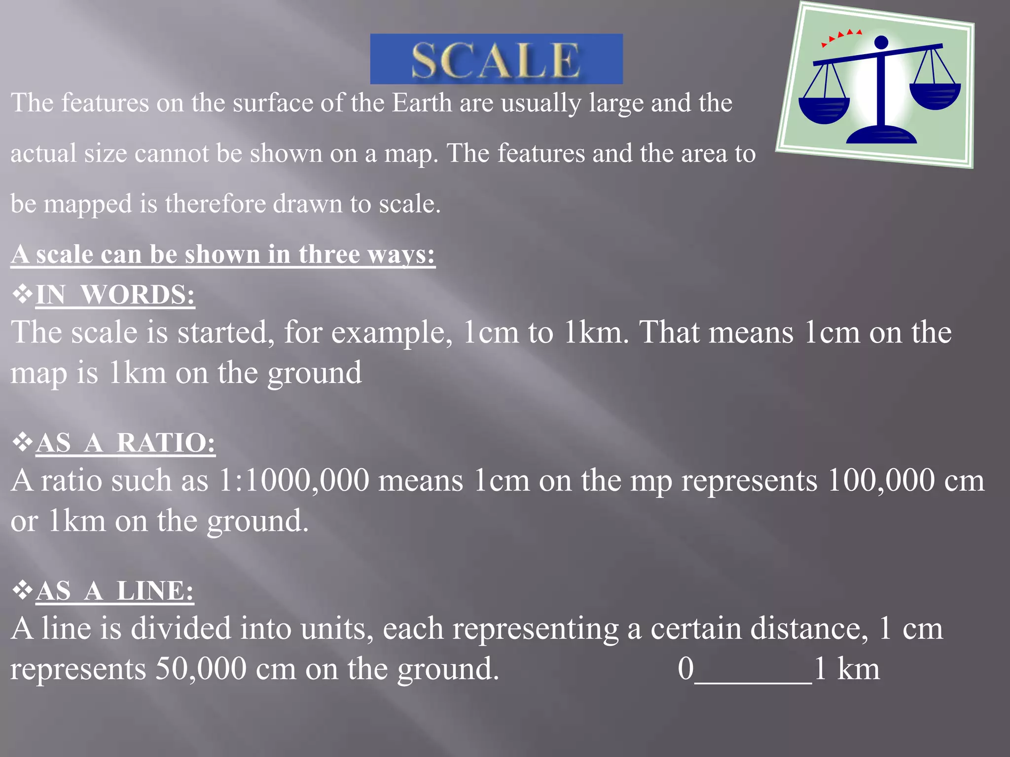 The features on the surface of the Earth are usually large and the
actual size cannot be shown on a map. The features and the area to
be mapped is therefore drawn to scale.

A scale can be shown in three ways:
IN WORDS:

The scale is started, for example, 1cm to 1km. That means 1cm on the
map is 1km on the ground
AS A RATIO:

A ratio such as 1:1000,000 means 1cm on the mp represents 100,000 cm
or 1km on the ground.
AS A LINE:

A line is divided into units, each representing a certain distance, 1 cm
represents 50,000 cm on the ground.
0
1 km

 