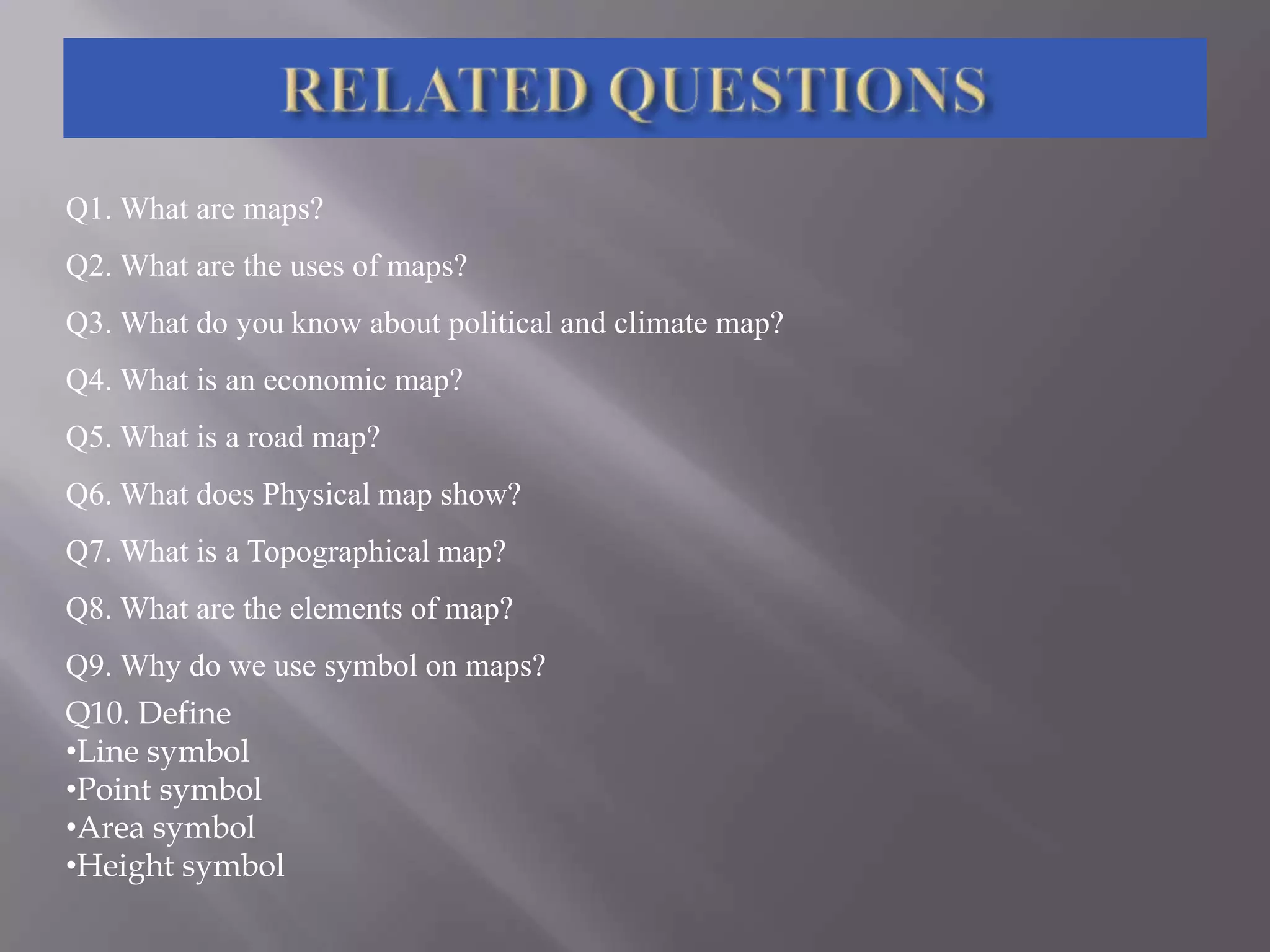 Q1. What are maps?
Q2. What are the uses of maps?
Q3. What do you know about political and climate map?
Q4. What is an economic map?
Q5. What is a road map?
Q6. What does Physical map show?

Q7. What is a Topographical map?
Q8. What are the elements of map?
Q9. Why do we use symbol on maps?
Q10. Define
•Line symbol
•Point symbol
•Area symbol
•Height symbol

 