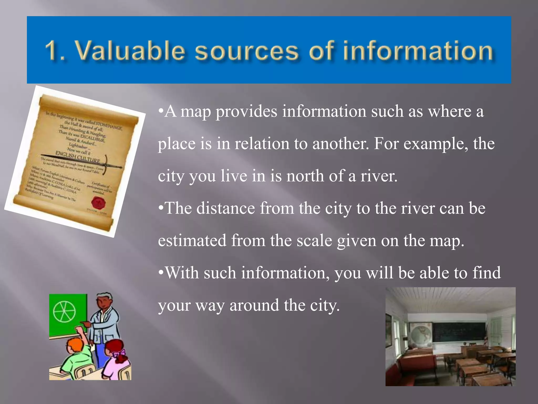•A map provides information such as where a

place is in relation to another. For example, the
city you live in is north of a river.
•The distance from the city to the river can be

estimated from the scale given on the map.
•With such information, you will be able to find
your way around the city.

 
