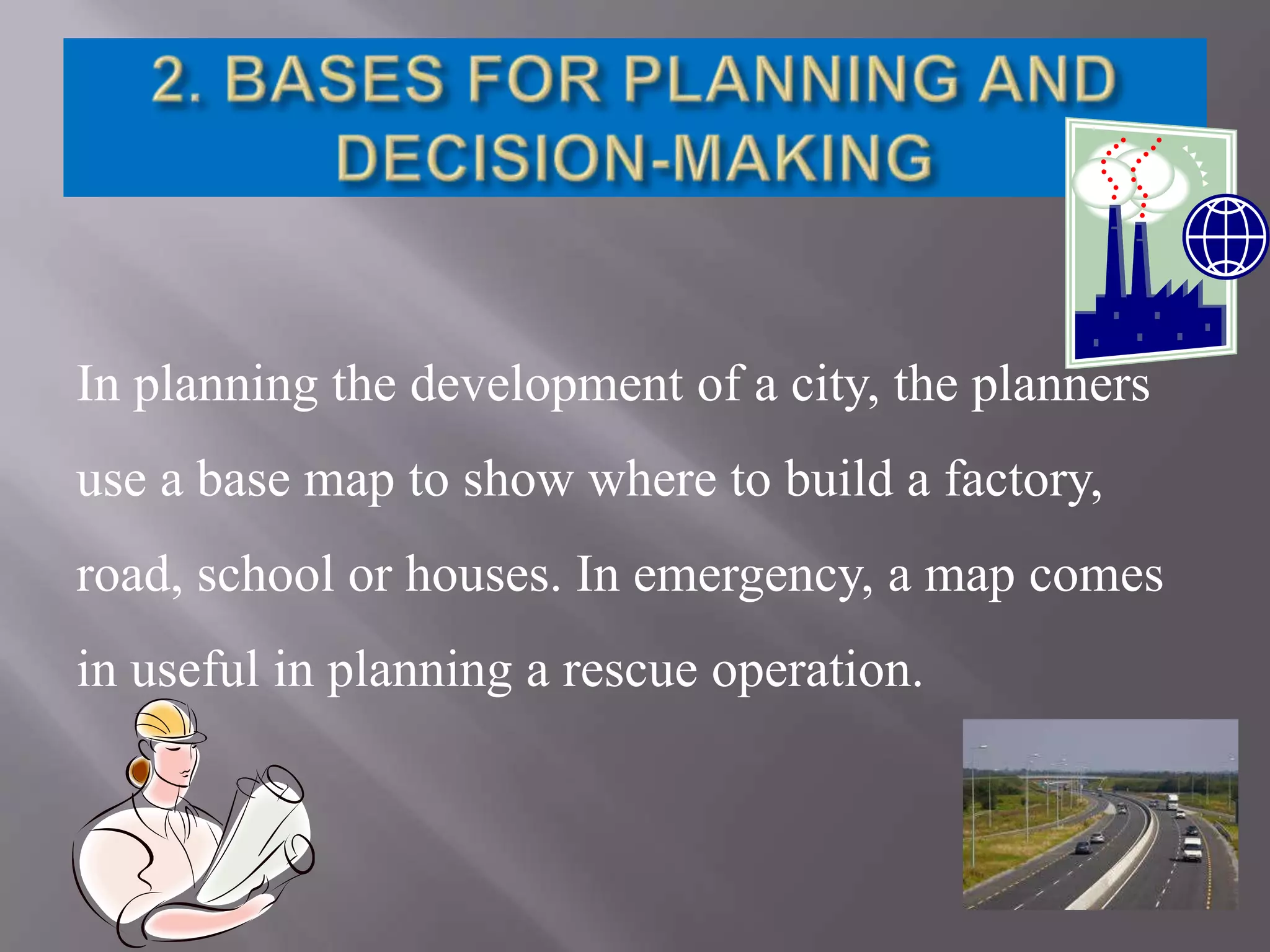 In planning the development of a city, the planners
use a base map to show where to build a factory,
road, school or houses. In emergency, a map comes
in useful in planning a rescue operation.

 
