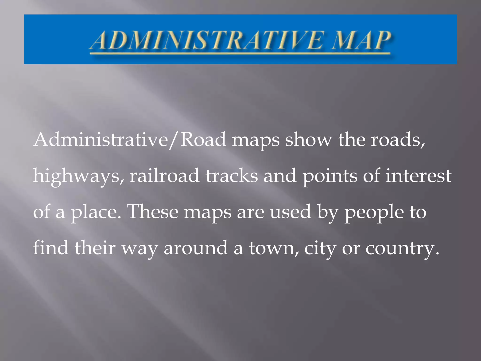 Administrative/Road maps show the roads,
highways, railroad tracks and points of interest

of a place. These maps are used by people to
find their way around a town, city or country.

 