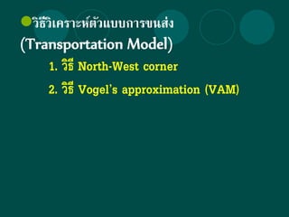 วิธีวิเคราะห์ตัวแบบการขนส่ง
(Transportation Model)
1. วิธี North-West corner
2. วิธี Vogel’s approximation (VAM)
 