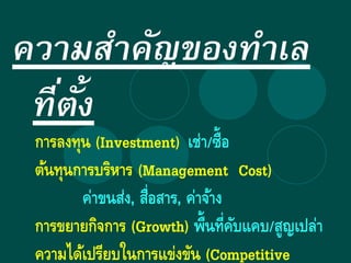 ความสาคัญของทาเล
ที่ตั้ง
การลงทุน (Investment) เช่า/ซื้อ
ต้นทุนการบริหาร (Management Cost)
ค่าขนส่ง, สื่อสาร, ค่าจ้าง
การขยายกิจการ (Growth) พื้นที่คับแคบ/สูญเปล่า
ความได้เปรียบในการแข่งขัน (Competitive
 