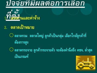 ปัจจัยที่มีผลต่อการเลือก
ที่ตั้ง1. แรงงานและค่าจ้าง
2. ตลาดเป้าหมาย
ตลาดรวม ตลาดใหญ่ ลูกค้าเป็นกลุ่ม เลือกใกล้ลูกค้าที่
ต้องการสูง
ตลาดกระจาย ลูกค้ากระจายตัว จะต้องคานึงถึง คชจ. ต่าสุด
เป็นเกณฑ์
 