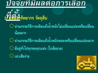 ปัจจัยที่มีผลต่อการเลือก
ที่ตั้ง3. แหล่งทรัพยากร วัตถุดิบ
ผ่านกรรมวิธีการผลิตแล้วน้าหนักไม่เปลี่ยนแปลงหรือเปลี่ยน
น้อยมาก
ผ่านกรรมวิธีการผลิตแล้วน้าหนักลดลงหรือเปลี่ยนแปลงมาก
มีอยู่ทั่วไปทุกหนทุกแห่ง (ใกล้ตลาด)
เน่าเสียง่าย
 