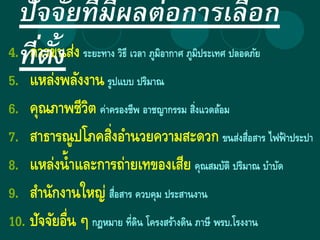 4. การขนส่ง ระยะทาง วิธี เวลา ภูมิอากาศ ภูมิประเทศ ปลอดภัย
5. แหล่งพลังงาน รูปแบบ ปริมาณ
6. คุณภาพชีวิต ค่าครองชีพ อาชญากรรม สิ่งแวดล้อม
7. สาธารณูปโภคสิ่งอานวยความสะดวก ขนส่งสื่อสาร ไฟฟ้ าประปา
8. แหล่งน้าและการถ่ายเทของเสีย คุณสมบัติ ปริมาณ บาบัด
9. สานักงานใหญ่ สื่อสาร ควบคุม ประสานงาน
10. ปัจจัยอื่น ๆ กฎหมาย ที่ดิน โครงสร้างดิน ภาษี พรบ.โรงงาน
ปัจจัยที่มีผลต่อการเลือก
ที่ตั้ง
 