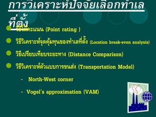 การวิเคราะห์ปัจจัยเลือกทาเล
ที่ตั้ง วิธีให้คะแนน (Point rating )
 วิธีวิเคราะห์จุดคุ้มทุนของทาเลที่ตั้ง (Location break-even analysis)
 วิธีเปรียบเทียบระยะทาง (Distance Comparison)
 วิธีวิเคราะห์ตัวแบบการขนส่ง (Transportation Model)
- North-West corner
- Vogel’s approximation (VAM)
 