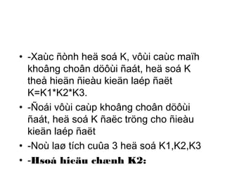 • -Xaùc ñònh heä soá K, vôùi caùc maïh 
khoâng choân döôùi ñaát, heä soá K 
theå hieän ñieàu kieän laép ñaët 
K=K1*K2*K3. 
• -Ñoái vôùi caùp khoâng choân döôùi 
ñaát, heä soá K ñaëc tröng cho ñieàu 
kieän laép ñaët 
• -Noù laø tích cuûa 3 heä soá K1,K2,K3 
• -Hsoá hieäu chænh K2: 
 