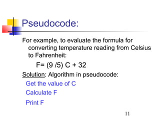 Pseudocode: 
For example, to evaluate the formula for 
converting temperature reading from Celsius 
to Fahrenheit: 
11 
F= (9 /5) C + 32 
Solution: Algorithm in pseudocode: 
Get the value of C 
Calculate F 
Print F 
 
